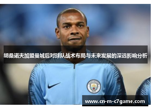 胡桑诺夫加盟曼城后对球队战术布局与未来发展的深远影响分析