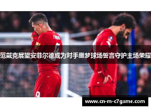 范戴克展望安菲尔德成为对手噩梦球场誓言守护主场荣耀 范戴克展望安菲尔德成为对手噩梦球场誓言守护主场荣耀