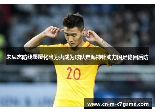 朱辰杰防线屡屡化险为夷成为球队定海神针助力国足稳固后防