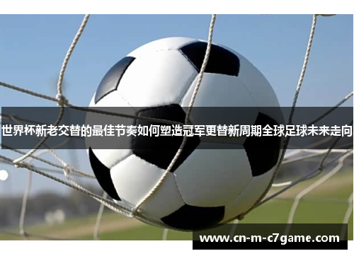 世界杯新老交替的最佳节奏如何塑造冠军更替新周期全球足球未来走向