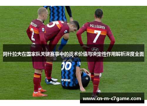 阿什拉夫在国家队关键赛事中的战术价值与决定性作用解析深度全面 阿什拉夫在国家队关键赛事中的战术价值与决定性作用解析深度全面